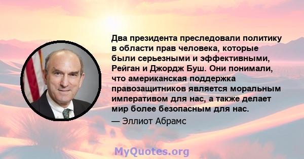 Два президента преследовали политику в области прав человека, которые были серьезными и эффективными, Рейган и Джордж Буш. Они понимали, что американская поддержка правозащитников является моральным императивом для нас, 