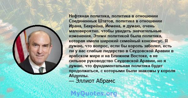 Нефтяная политика, политика в отношении Соединенных Штатов, политика в отношении Ирана, Бахрейна, Йемена, я думаю, очень маловероятно, чтобы увидеть значительные изменения. Этими политикой была политика, которая имела