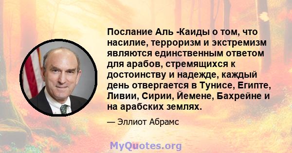 Послание Аль -Каиды о том, что насилие, терроризм и экстремизм являются единственным ответом для арабов, стремящихся к достоинству и надежде, каждый день отвергается в Тунисе, Египте, Ливии, Сирии, Йемене, Бахрейне и на 