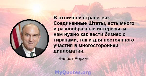 В отличной стране, как Соединенные Штаты, есть много и разнообразные интересы, и нам нужно как вести бизнес с тиранами, так и для постоянного участия в многосторонней дипломатии.