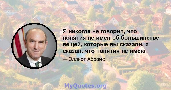 Я никогда не говорил, что понятия не имел об большинстве вещей, которые вы сказали, я сказал, что понятия не имею.