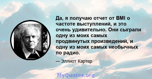 Да, я получаю отчет от BMI о частоте выступлений, и это очень удивительно. Они сыграли одну из моих самых продвинутых произведений, и одну из моих самых необычных по радио.