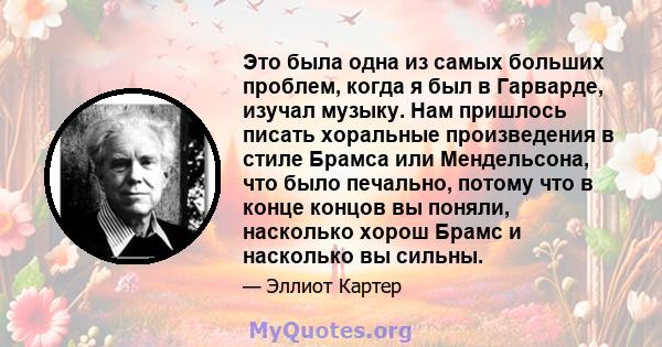 Это была одна из самых больших проблем, когда я был в Гарварде, изучал музыку. Нам пришлось писать хоральные произведения в стиле Брамса или Мендельсона, что было печально, потому что в конце концов вы поняли, насколько 