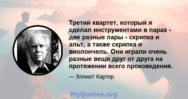 Третий квартет, который я сделал инструментами в парах - две разные пары - скрипка и альт, а также скрипка и виолончель. Они играли очень разные вещи друг от друга на протяжении всего произведения.