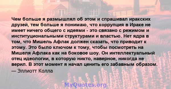 Чем больше я размышлял об этом и спрашивал иракских друзей, тем больше я понимаю, что коррупция в Ираке не имеет ничего общего с идеями - это связано с режимом и институциональными структурами и властью. Нет ядра в том, 