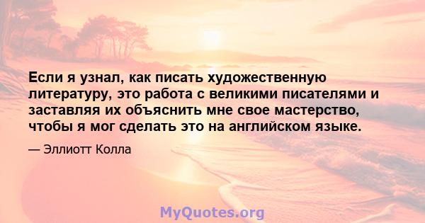 Если я узнал, как писать художественную литературу, это работа с великими писателями и заставляя их объяснить мне свое мастерство, чтобы я мог сделать это на английском языке.