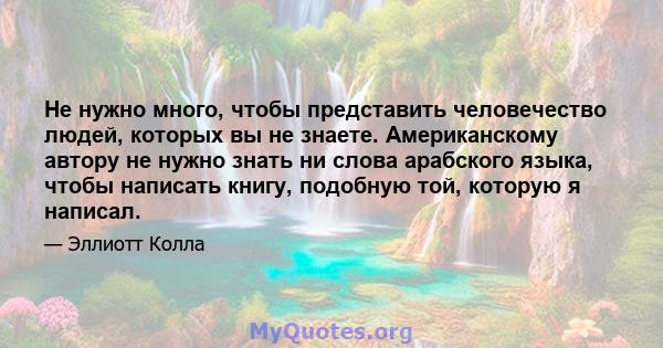 Не нужно много, чтобы представить человечество людей, которых вы не знаете. Американскому автору не нужно знать ни слова арабского языка, чтобы написать книгу, подобную той, которую я написал.