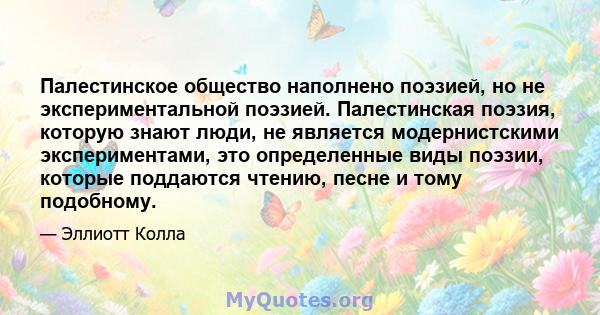 Палестинское общество наполнено поэзией, но не экспериментальной поэзией. Палестинская поэзия, которую знают люди, не является модернистскими экспериментами, это определенные виды поэзии, которые поддаются чтению, песне 