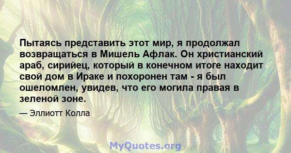 Пытаясь представить этот мир, я продолжал возвращаться в Мишель Афлак. Он христианский араб, сирийец, который в конечном итоге находит свой дом в Ираке и похоронен там - я был ошеломлен, увидев, что его могила правая в