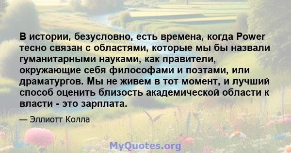 В истории, безусловно, есть времена, когда Power тесно связан с областями, которые мы бы назвали гуманитарными науками, как правители, окружающие себя философами и поэтами, или драматургов. Мы не живем в тот момент, и