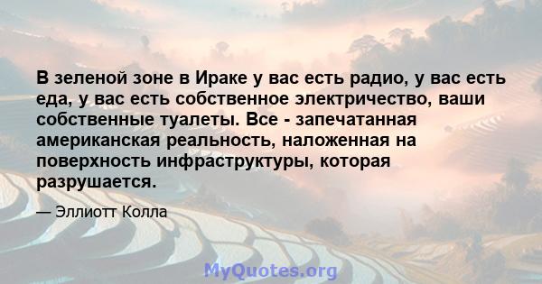 В зеленой зоне в Ираке у вас есть радио, у вас есть еда, у вас есть собственное электричество, ваши собственные туалеты. Все - запечатанная американская реальность, наложенная на поверхность инфраструктуры, которая