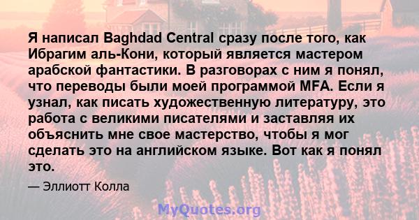 Я написал Baghdad Central сразу после того, как Ибрагим аль-Кони, который является мастером арабской фантастики. В разговорах с ним я понял, что переводы были моей программой MFA. Если я узнал, как писать художественную 