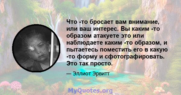 Что -то бросает вам внимание, или ваш интерес. Вы каким -то образом атакуете это или наблюдаете каким -то образом, и пытаетесь поместить его в какую -то форму и сфотографировать. Это так просто.