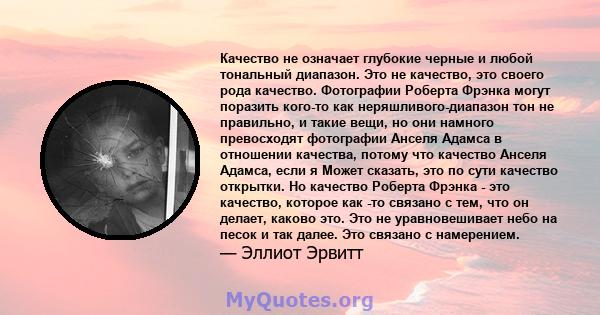 Качество не означает глубокие черные и любой тональный диапазон. Это не качество, это своего рода качество. Фотографии Роберта Фрэнка могут поразить кого-то как неряшливого-диапазон тон не правильно, и такие вещи, но