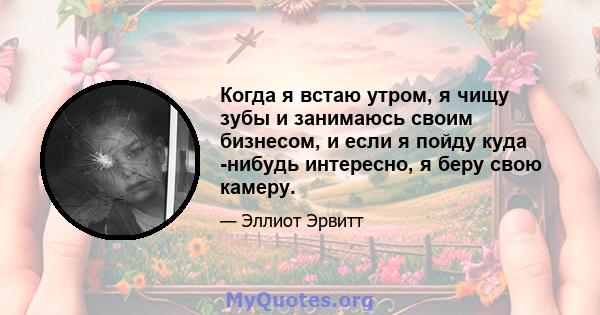 Когда я встаю утром, я чищу зубы и занимаюсь своим бизнесом, и если я пойду куда -нибудь интересно, я беру свою камеру.