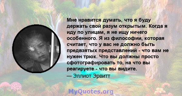 Мне нравится думать, что я буду держать свой разум открытым. Когда я иду по улицам, я не ищу ничего особенного. Я из философии, которая считает, что у вас не должно быть предвзятых представлений - что вам не нужен трюк. 