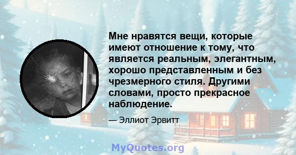 Мне нравятся вещи, которые имеют отношение к тому, что является реальным, элегантным, хорошо представленным и без чрезмерного стиля. Другими словами, просто прекрасное наблюдение.