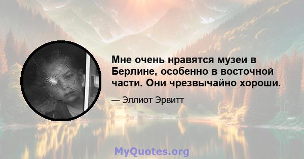 Мне очень нравятся музеи в Берлине, особенно в восточной части. Они чрезвычайно хороши.