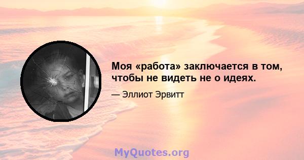 Моя «работа» заключается в том, чтобы не видеть не о идеях.