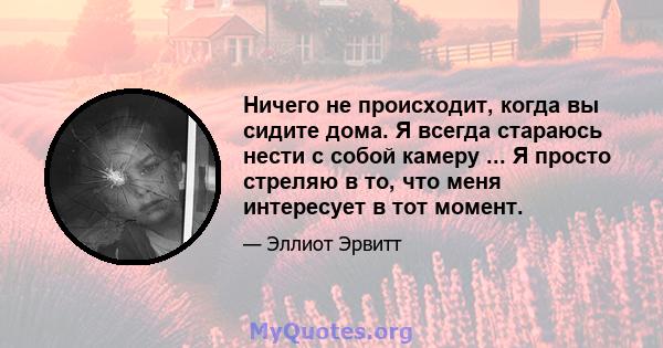 Ничего не происходит, когда вы сидите дома. Я всегда стараюсь нести с собой камеру ... Я просто стреляю в то, что меня интересует в тот момент.