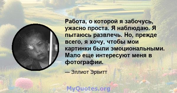 Работа, о которой я забочусь, ужасно проста. Я наблюдаю. Я пытаюсь развлечь. Но, прежде всего, я хочу, чтобы мои картинки были эмоциональными. Мало еще интересуют меня в фотографии.