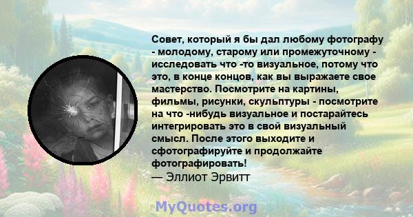 Совет, который я бы дал любому фотографу - молодому, старому или промежуточному - исследовать что -то визуальное, потому что это, в конце концов, как вы выражаете свое мастерство. Посмотрите на картины, фильмы, рисунки, 