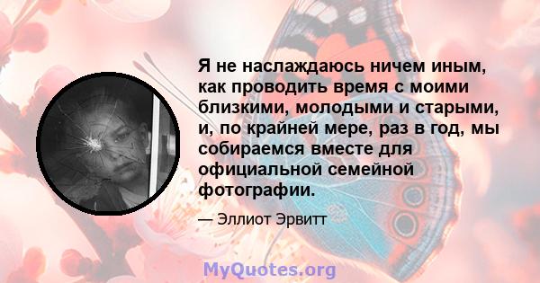 Я не наслаждаюсь ничем иным, как проводить время с моими близкими, молодыми и старыми, и, по крайней мере, раз в год, мы собираемся вместе для официальной семейной фотографии.