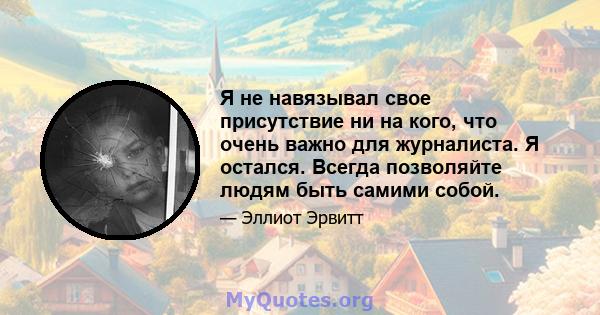 Я не навязывал свое присутствие ни на кого, что очень важно для журналиста. Я остался. Всегда позволяйте людям быть самими собой.