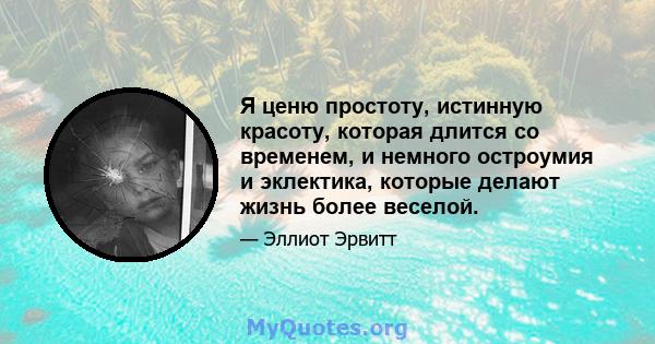 Я ценю простоту, истинную красоту, которая длится со временем, и немного остроумия и эклектика, которые делают жизнь более веселой.