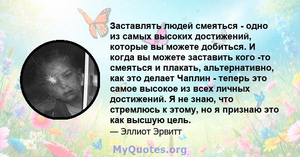 Заставлять людей смеяться - одно из самых высоких достижений, которые вы можете добиться. И когда вы можете заставить кого -то смеяться и плакать, альтернативно, как это делает Чаплин - теперь это самое высокое из всех