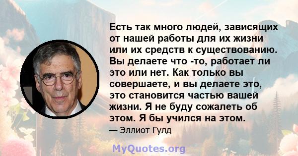 Есть так много людей, зависящих от нашей работы для их жизни или их средств к существованию. Вы делаете что -то, работает ли это или нет. Как только вы совершаете, и вы делаете это, это становится частью вашей жизни. Я