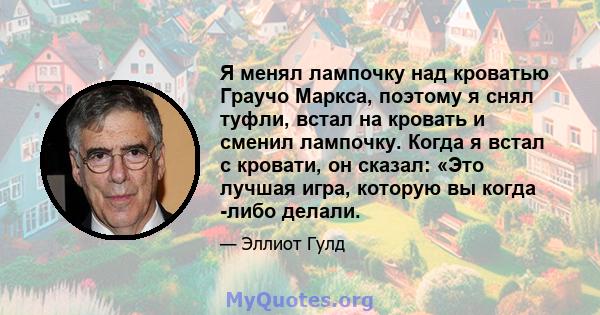 Я менял лампочку над кроватью Граучо Маркса, поэтому я снял туфли, встал на кровать и сменил лампочку. Когда я встал с кровати, он сказал: «Это лучшая игра, которую вы когда -либо делали.