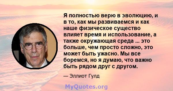 Я полностью верю в эволюцию, и в то, как мы развиваемся и как наше физическое существо влияет время и использование, а также окружающая среда ... это больше, чем просто сложно, это может быть ужасно. Мы все боремся, но