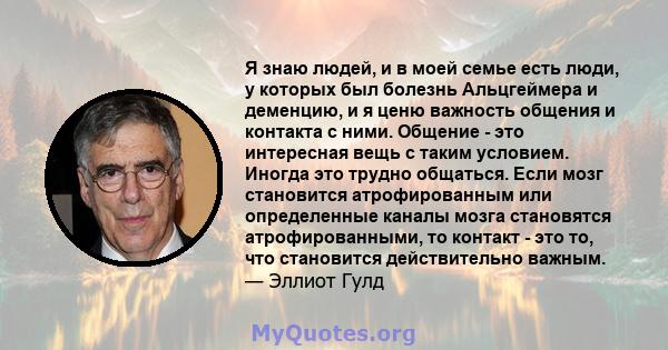 Я знаю людей, и в моей семье есть люди, у которых был болезнь Альцгеймера и деменцию, и я ценю важность общения и контакта с ними. Общение - это интересная вещь с таким условием. Иногда это трудно общаться. Если мозг