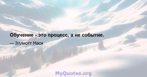 Обучение - это процесс, а не событие.