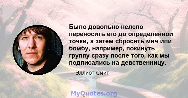 Было довольно нелепо переносить его до определенной точки, а затем сбросить мяч или бомбу, например, покинуть группу сразу после того, как мы подписались на девственницу.