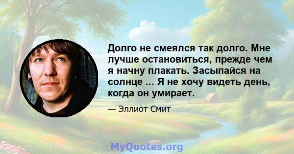 Долго не смеялся так долго. Мне лучше остановиться, прежде чем я начну плакать. Засыпайся на солнце ... Я не хочу видеть день, когда он умирает.