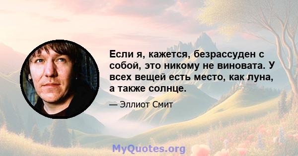 Если я, кажется, безрассуден с собой, это никому не виновата. У всех вещей есть место, как луна, а также солнце.