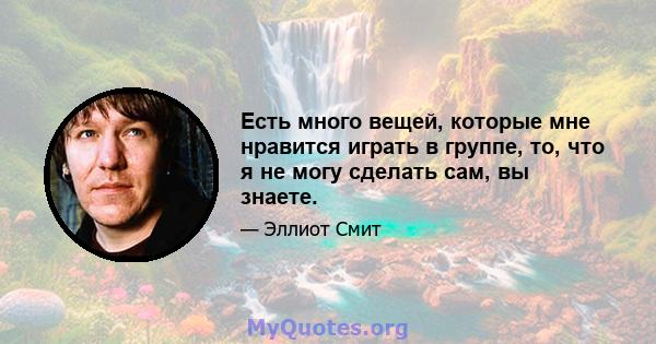 Есть много вещей, которые мне нравится играть в группе, то, что я не могу сделать сам, вы знаете.