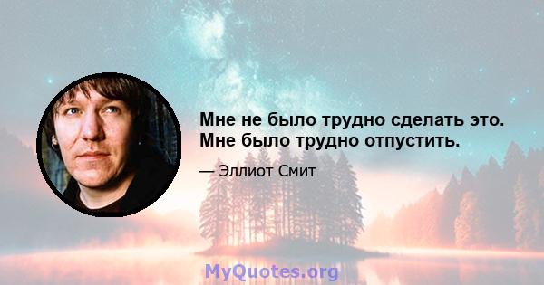 Мне не было трудно сделать это. Мне было трудно отпустить.