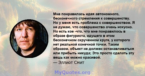 Мне понравилась идея автономного, бесконечного стремления к совершенству. Но у меня есть проблема с совершенством. Я не думаю, что совершенство очень искусно. Но есть кое -что, что мне понравилось в образе фигуриста,