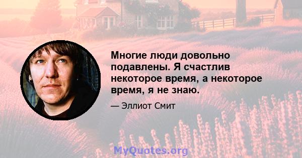 Многие люди довольно подавлены. Я счастлив некоторое время, а некоторое время, я не знаю.