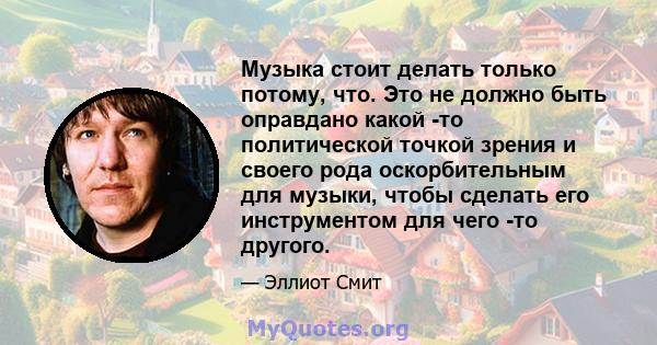 Музыка стоит делать только потому, что. Это не должно быть оправдано какой -то политической точкой зрения и своего рода оскорбительным для музыки, чтобы сделать его инструментом для чего -то другого.