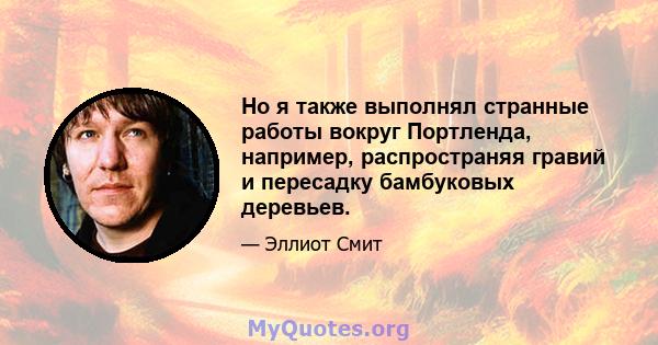 Но я также выполнял странные работы вокруг Портленда, например, распространяя гравий и пересадку бамбуковых деревьев.