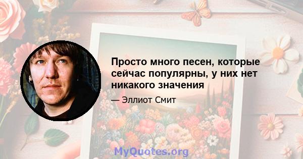 Просто много песен, которые сейчас популярны, у них нет никакого значения