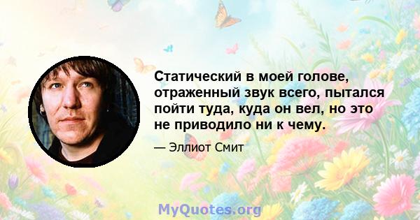 Статический в моей голове, отраженный звук всего, пытался пойти туда, куда он вел, но это не приводило ни к чему.