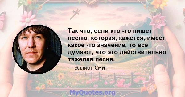 Так что, если кто -то пишет песню, которая, кажется, имеет какое -то значение, то все думают, что это действительно тяжелая песня.