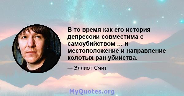 В то время как его история депрессии совместима с самоубийством ... и местоположение и направление колотых ран убийства.