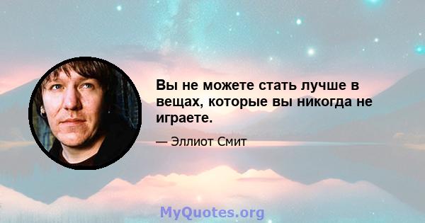 Вы не можете стать лучше в вещах, которые вы никогда не играете.