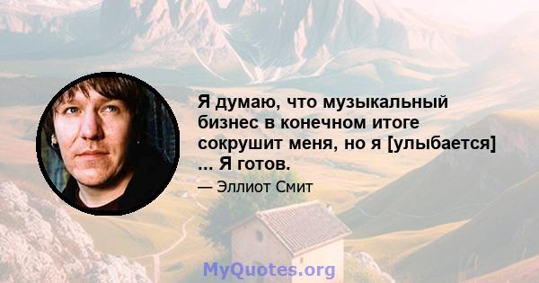 Я думаю, что музыкальный бизнес в конечном итоге сокрушит меня, но я [улыбается] ... Я готов.